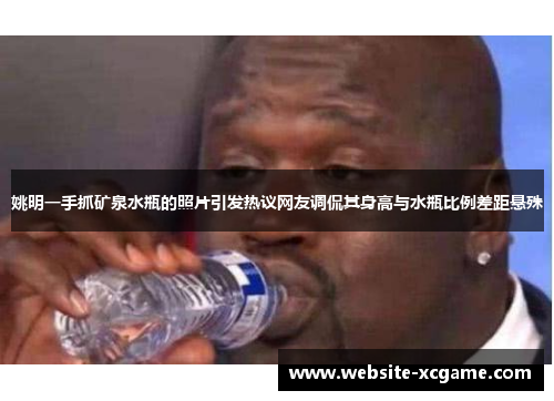 姚明一手抓矿泉水瓶的照片引发热议网友调侃其身高与水瓶比例差距悬殊