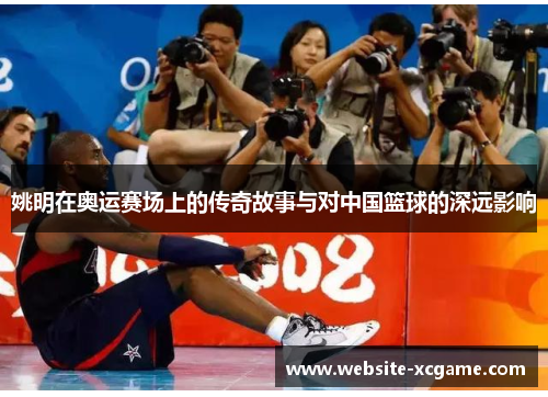 姚明在奥运赛场上的传奇故事与对中国篮球的深远影响